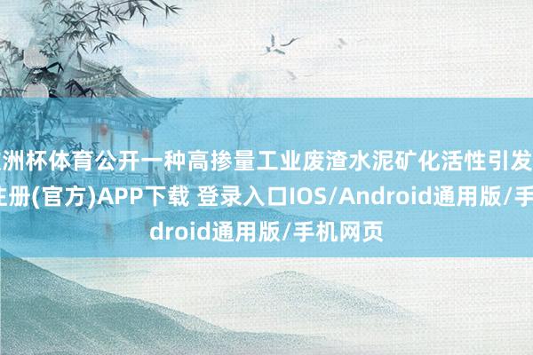 欧洲杯体育公开一种高掺量工业废渣水泥矿化活性引发剂-开云注册(官方)APP下载 登录入口IOS/Android通用版/手机网页