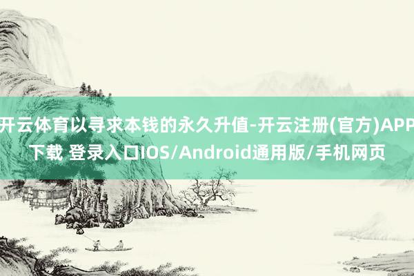 开云体育以寻求本钱的永久升值-开云注册(官方)APP下载 登录入口IOS/Android通用版/手机网页