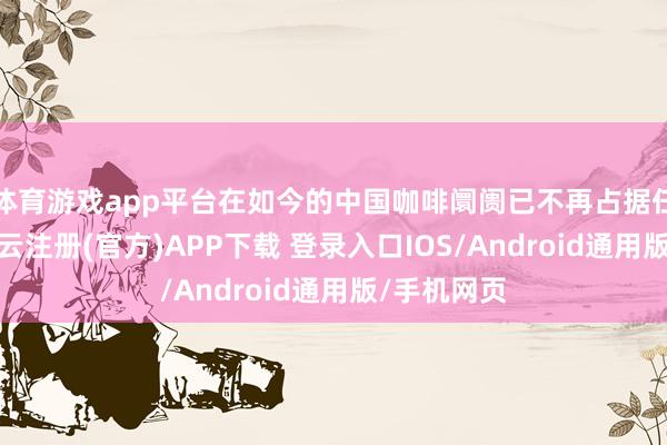 体育游戏app平台在如今的中国咖啡阛阓已不再占据任何上风-开云注册(官方)APP下载 登录入口IOS/Android通用版/手机网页