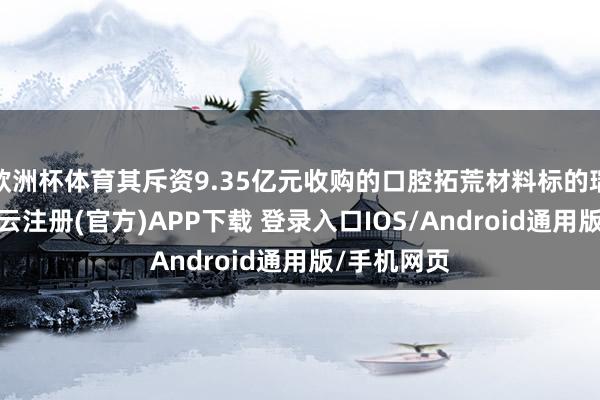 欧洲杯体育其斥资9.35亿元收购的口腔拓荒材料标的瑞盛生物-开云注册(官方)APP下载 登录入口IOS/Android通用版/手机网页