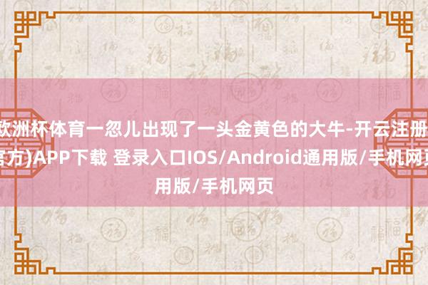 欧洲杯体育一忽儿出现了一头金黄色的大牛-开云注册(官方)APP下载 登录入口IOS/Android通用版/手机网页