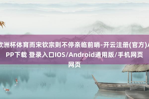 欧洲杯体育而宋钦宗则不停亲临前哨-开云注册(官方)APP下载 登录入口IOS/Android通用版/手机网页