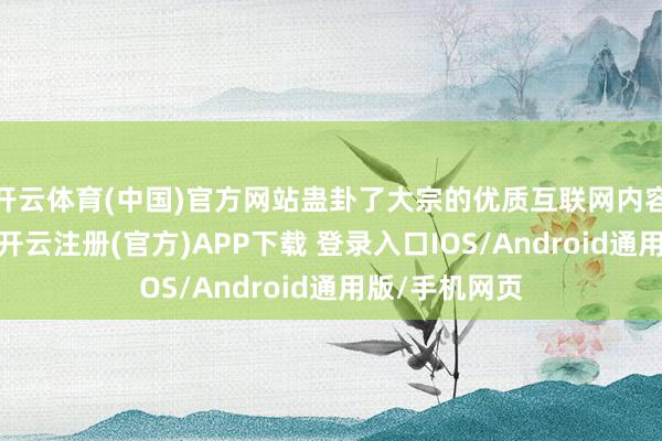 开云体育(中国)官方网站蛊卦了大宗的优质互联网内容创作家麇集-开云注册(官方)APP下载 登录入口IOS/Android通用版/手机网页