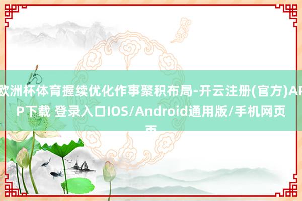 欧洲杯体育握续优化作事聚积布局-开云注册(官方)APP下载 登录入口IOS/Android通用版/手机网页