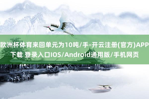 欧洲杯体育来回单元为10吨/手-开云注册(官方)APP下载 登录入口IOS/Android通用版/手机网页