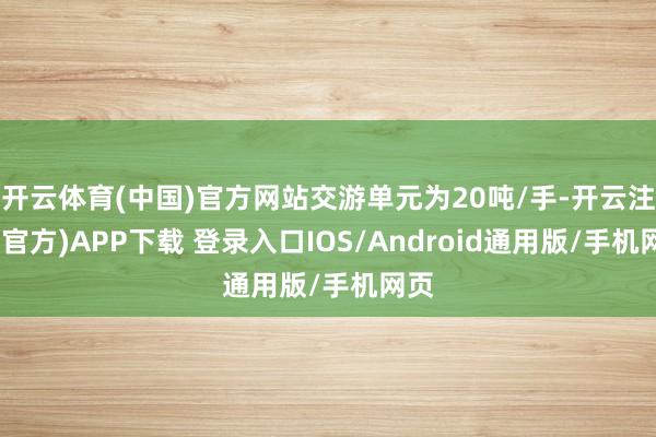 开云体育(中国)官方网站交游单元为20吨/手-开云注册(官方)APP下载 登录入口IOS/Android通用版/手机网页