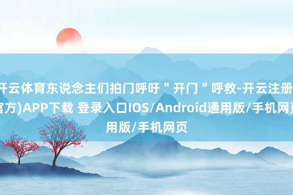 开云体育东说念主们拍门呼吁＂开门＂呼救-开云注册(官方)APP下载 登录入口IOS/Android通用版/手机网页