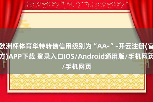 欧洲杯体育华特转债信用级别为“AA-”-开云注册(官方)APP下载 登录入口IOS/Android通用版/手机网页