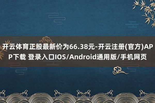 开云体育正股最新价为66.38元-开云注册(官方)APP下载 登录入口IOS/Android通用版/手机网页