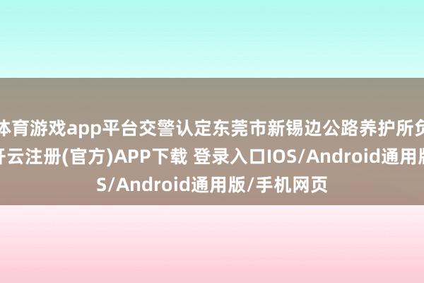 体育游戏app平台交警认定东莞市新锡边公路养护所负一皆包袱-开云注册(官方)APP下载 登录入口IOS/Android通用版/手机网页