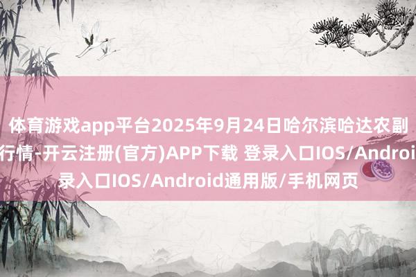 体育游戏app平台2025年9月24日哈尔滨哈达农副产物有限公司价钱行情-开云注册(官方)APP下载 登录入口IOS/Android通用版/手机网页