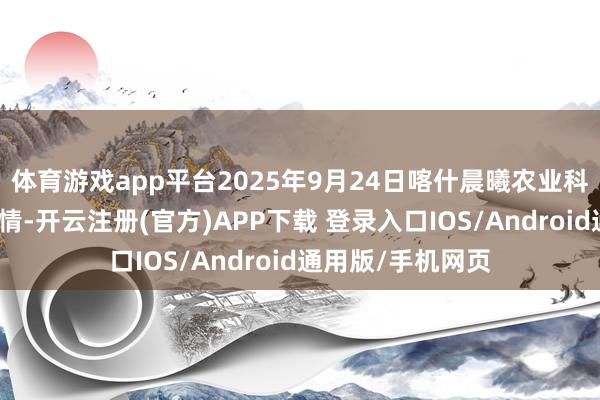 体育游戏app平台2025年9月24日喀什晨曦农业科技博览城价钱行情-开云注册(官方)APP下载 登录入口IOS/Android通用版/手机网页