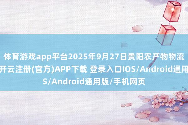 体育游戏app平台2025年9月27日贵阳农产物物流园价钱行情-开云注册(官方)APP下载 登录入口IOS/Android通用版/手机网页
