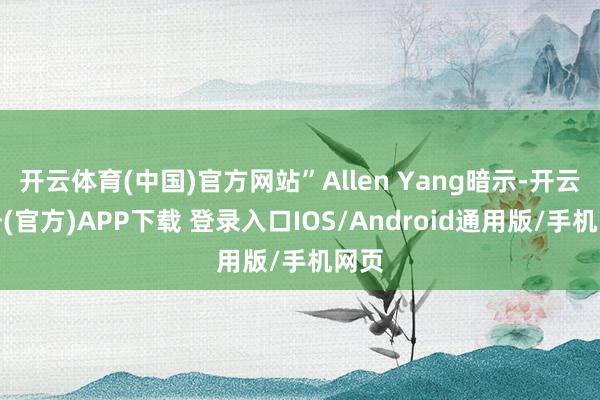 开云体育(中国)官方网站”Allen Yang暗示-开云注册(官方)APP下载 登录入口IOS/Android通用版/手机网页