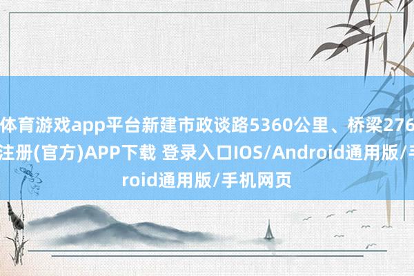体育游戏app平台新建市政谈路5360公里、桥梁276座-开云注册(官方)APP下载 登录入口IOS/Android通用版/手机网页