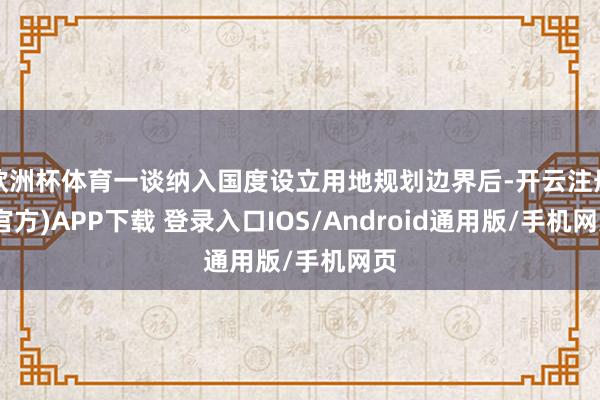 欧洲杯体育一谈纳入国度设立用地规划边界后-开云注册(官方)APP下载 登录入口IOS/Android通用版/手机网页