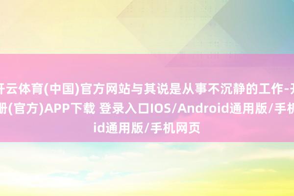 开云体育(中国)官方网站与其说是从事不沉静的工作-开云注册(官方)APP下载 登录入口IOS/Android通用版/手机网页
