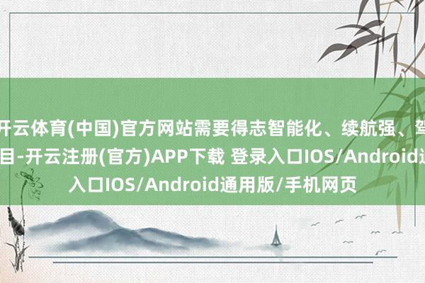 开云体育(中国)官方网站需要得志智能化、续航强、驾驶感受好等的条目-开云注册(官方)APP下载 登录入口IOS/Android通用版/手机网页
