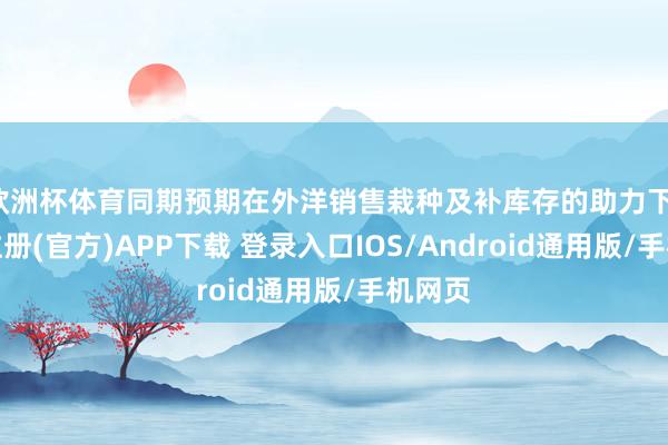 欧洲杯体育同期预期在外洋销售栽种及补库存的助力下-开云注册(官方)APP下载 登录入口IOS/Android通用版/手机网页