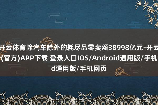 开云体育除汽车除外的耗尽品零卖额38998亿元-开云注册(官方)APP下载 登录入口IOS/Android通用版/手机网页