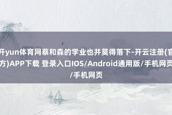 开yun体育网蔡和森的学业也并莫得落下-开云注册(官方)APP下载 登录入口IOS/Android通用版/手机网页