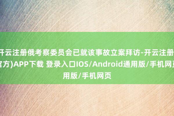 开云注册俄考察委员会已就该事故立案拜访-开云注册(官方)APP下载 登录入口IOS/Android通用版/手机网页