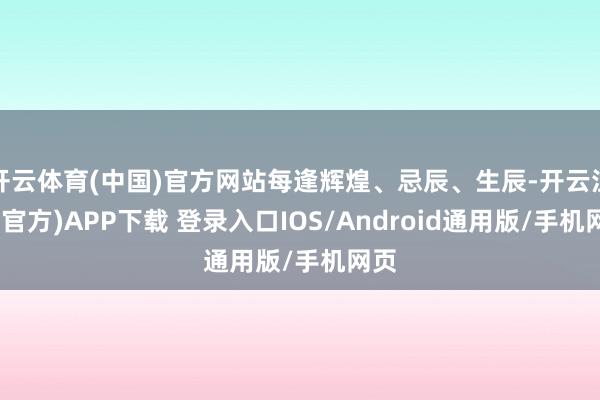 开云体育(中国)官方网站每逢辉煌、忌辰、生辰-开云注册(官方)APP下载 登录入口IOS/Android通用版/手机网页