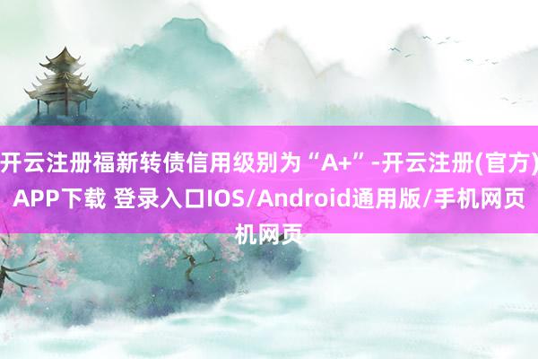 开云注册福新转债信用级别为“A+”-开云注册(官方)APP下载 登录入口IOS/Android通用版/手机网页