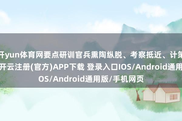 开yun体育网要点研训官兵熏陶纵脱、考察抵近、计策交代等能力-开云注册(官方)APP下载 登录入口IOS/Android通用版/手机网页