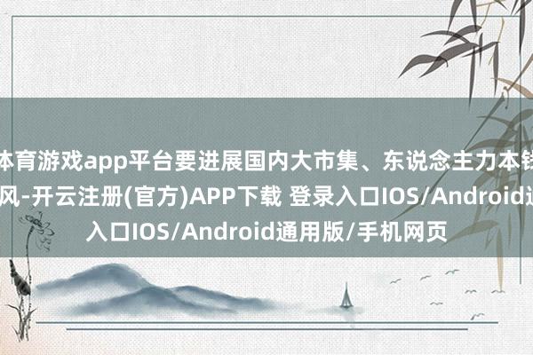 体育游戏app平台要进展国内大市集、东说念主力本钱、产业基础等上风-开云注册(官方)APP下载 登录入口IOS/Android通用版/手机网页