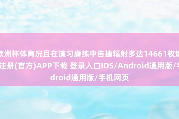 欧洲杯体育况且在演习磨练中告捷辐射多达14661枚炮弹-开云注册(官方)APP下载 登录入口IOS/Android通用版/手机网页