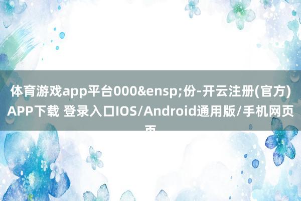 体育游戏app平台000&ensp;份-开云注册(官方)APP下载 登录入口IOS/Android通用版/手机网页