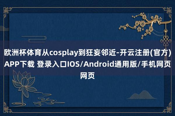 欧洲杯体育从cosplay到狂妄邻近-开云注册(官方)APP下载 登录入口IOS/Android通用版/手机网页