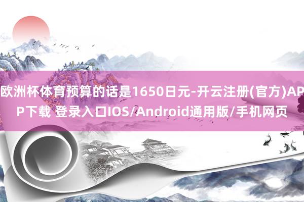 欧洲杯体育预算的话是1650日元-开云注册(官方)APP下载 登录入口IOS/Android通用版/手机网页