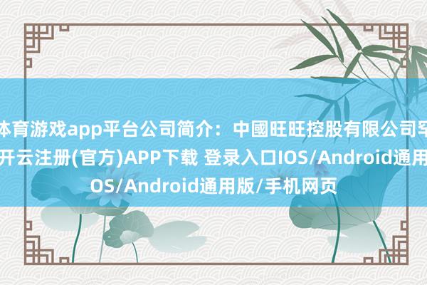 体育游戏app平台公司简介：中國旺旺控股有限公司罕见从事饮料-开云注册(官方)APP下载 登录入口IOS/Android通用版/手机网页
