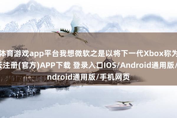 体育游戏app平台我想微软之是以将下一代Xbox称为主机-开云注册(官方)APP下载 登录入口IOS/Android通用版/手机网页