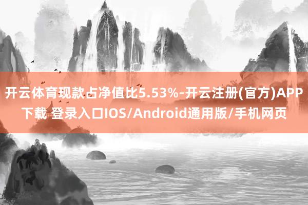 开云体育现款占净值比5.53%-开云注册(官方)APP下载 登录入口IOS/Android通用版/手机网页