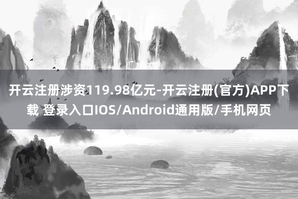 开云注册涉资119.98亿元-开云注册(官方)APP下载 登录入口IOS/Android通用版/手机网页