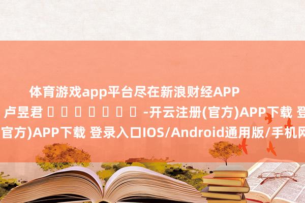 体育游戏app平台尽在新浪财经APP            						背负裁剪：卢昱君 							-开云注册(官方)APP下载 登录入口IOS/Android通用版/手机网页
