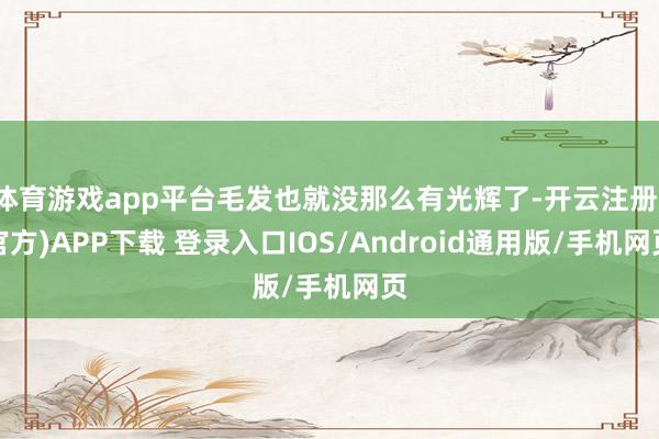 体育游戏app平台毛发也就没那么有光辉了-开云注册(官方)APP下载 登录入口IOS/Android通用版/手机网页