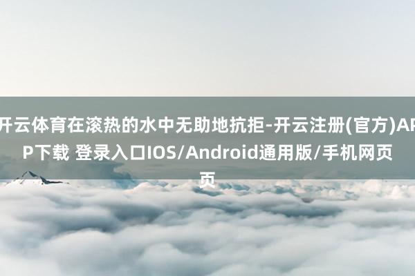 开云体育在滚热的水中无助地抗拒-开云注册(官方)APP下载 登录入口IOS/Android通用版/手机网页