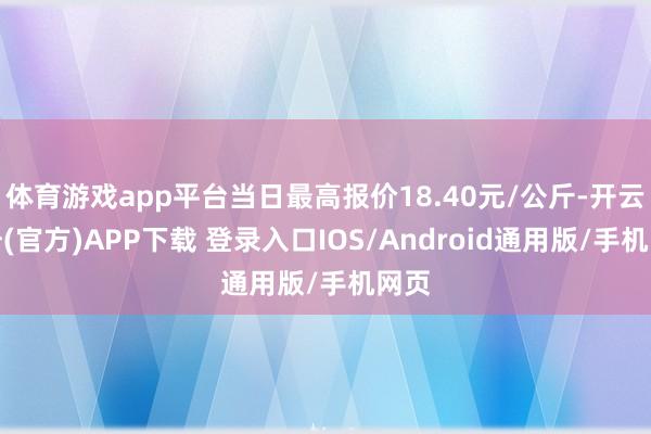 体育游戏app平台当日最高报价18.40元/公斤-开云注册(官方)APP下载 登录入口IOS/Android通用版/手机网页