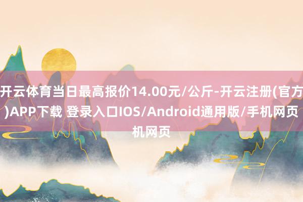 开云体育当日最高报价14.00元/公斤-开云注册(官方)APP下载 登录入口IOS/Android通用版/手机网页