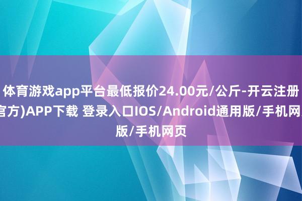 体育游戏app平台最低报价24.00元/公斤-开云注册(官方)APP下载 登录入口IOS/Android通用版/手机网页