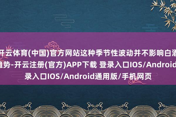 开云体育(中国)官方网站这种季节性波动并不影响白酒行业永恒向好的趋势-开云注册(官方)APP下载 登录入口IOS/Android通用版/手机网页