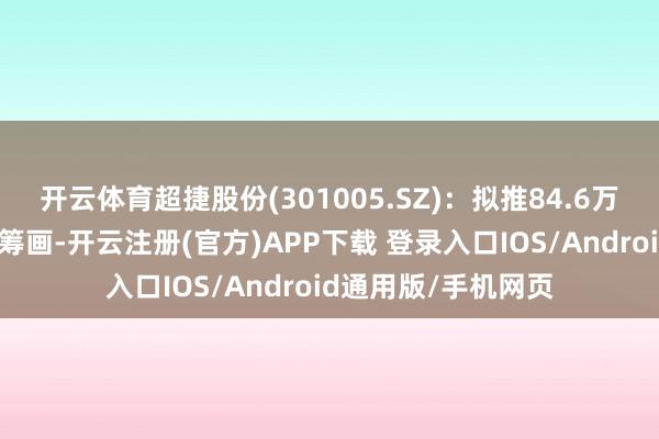 开云体育超捷股份(301005.SZ)：拟推84.6万股规矩性股票引发筹画-开云注册(官方)APP下载 登录入口IOS/Android通用版/手机网页