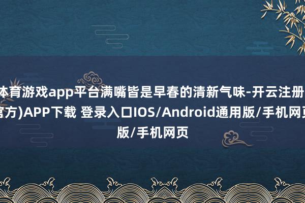体育游戏app平台满嘴皆是早春的清新气味-开云注册(官方)APP下载 登录入口IOS/Android通用版/手机网页