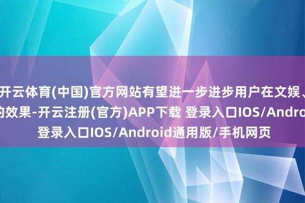 开云体育(中国)官方网站有望进一步进步用户在文娱、职责等平素活动中的效果-开云注册(官方)APP下载 登录入口IOS/Android通用版/手机网页