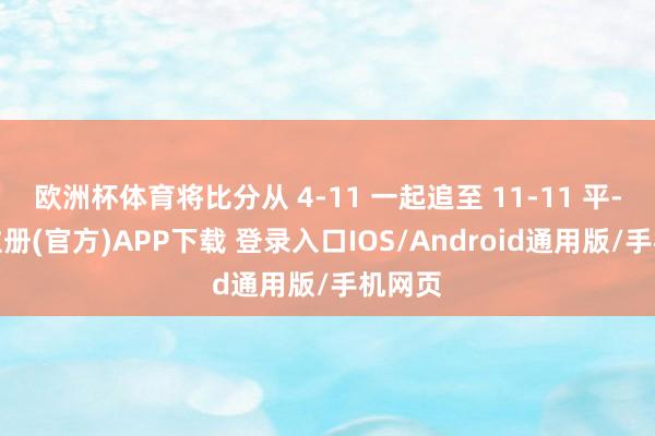 欧洲杯体育将比分从 4-11 一起追至 11-11 平-开云注册(官方)APP下载 登录入口IOS/Android通用版/手机网页