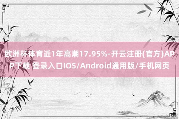欧洲杯体育近1年高潮17.95%-开云注册(官方)APP下载 登录入口IOS/Android通用版/手机网页